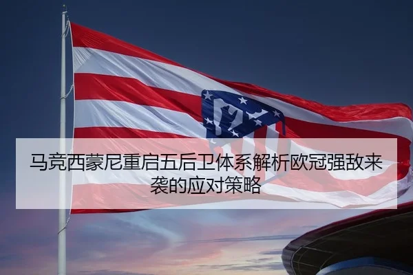 马竞西蒙尼重启五后卫体系解析欧冠强敌来袭的应对策略