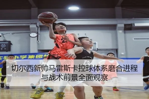 切尔西新帅马雷斯卡控球体系磨合进程与战术前景全面观察